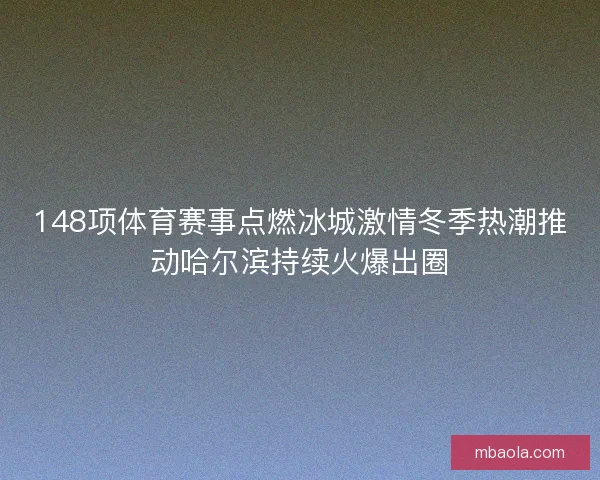 148项体育赛事点燃冰城激情冬季热潮推动哈尔滨持续火爆出圈