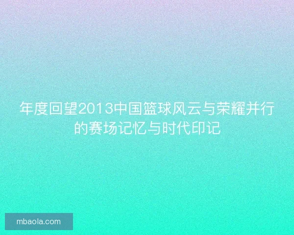 年度回望2013中国篮球风云与荣耀并行的赛场记忆与时代印记