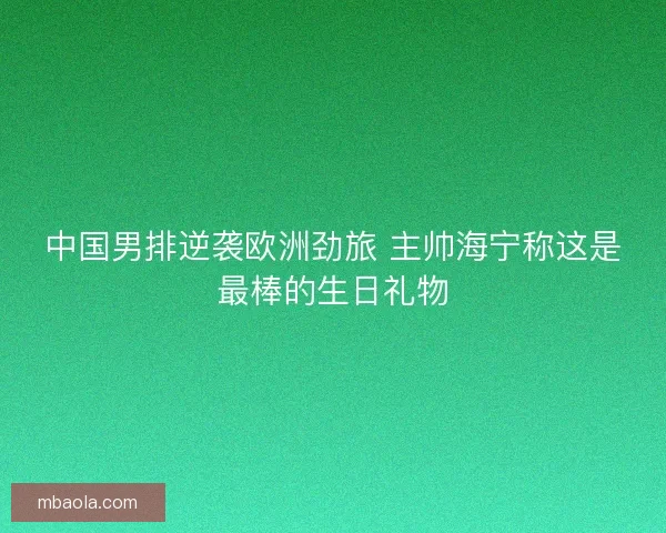 中国男排逆袭欧洲劲旅 主帅海宁称这是最棒的生日礼物