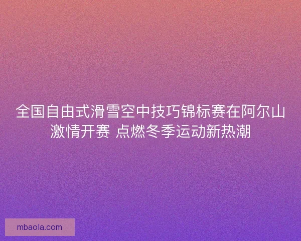 全国自由式滑雪空中技巧锦标赛在阿尔山激情开赛 点燃冬季运动新热潮